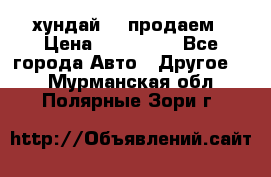 хундай 78 продаем › Цена ­ 650 000 - Все города Авто » Другое   . Мурманская обл.,Полярные Зори г.